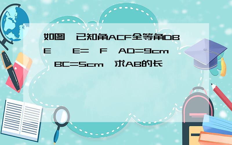 如图,已知角ACF全等角DBE,∠E=∠F,AD=9cm,BC=5cm,求AB的长