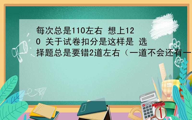 每次总是110左右 想上120 关于试卷扣分是这样是 选择题总是要错2道左右（一道不会还有一道是每次会都错 填空也是这样2道 最后道大题基本只有7分左右 倒数第2道也是7 8分左右 前3道大题基