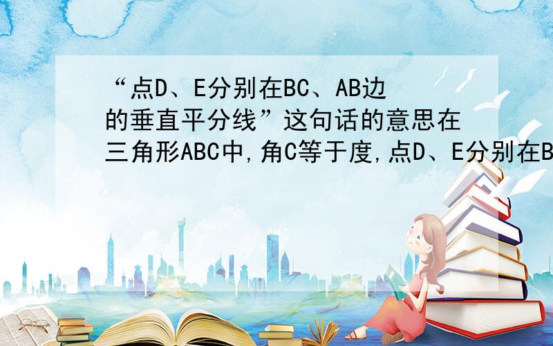 “点D、E分别在BC、AB边的垂直平分线”这句话的意思在三角形ABC中,角C等于度,点D、E分别在BC、AB边的垂直平分线,AD平分角CAB.