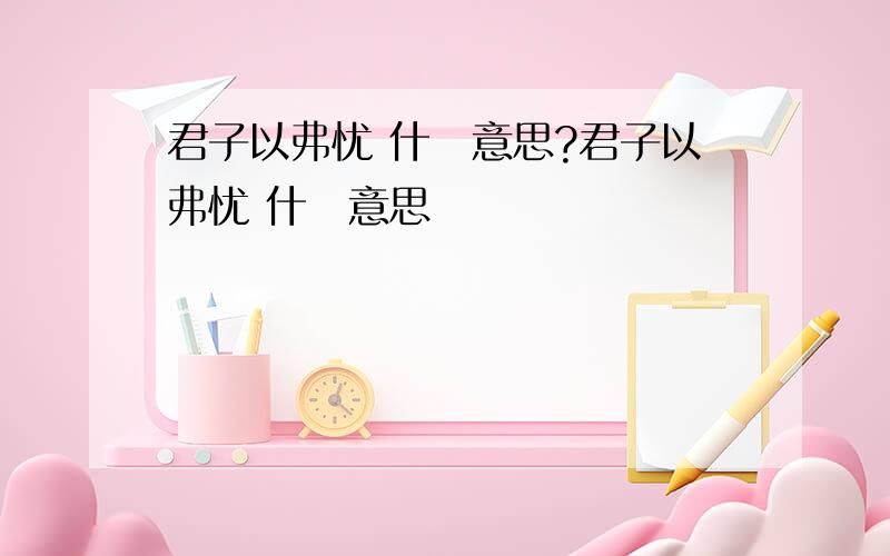 君子以弗忧 什麼意思?君子以弗忧 什麼意思