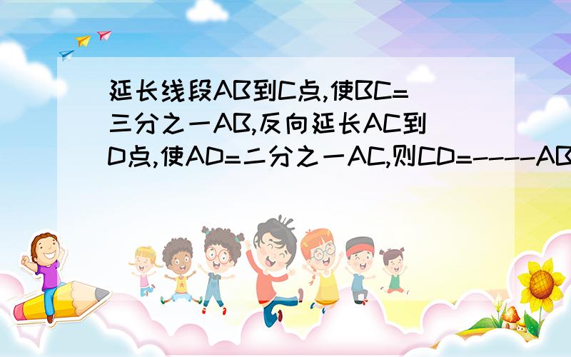 延长线段AB到C点,使BC=三分之一AB,反向延长AC到D点,使AD=二分之一AC,则CD=----AB