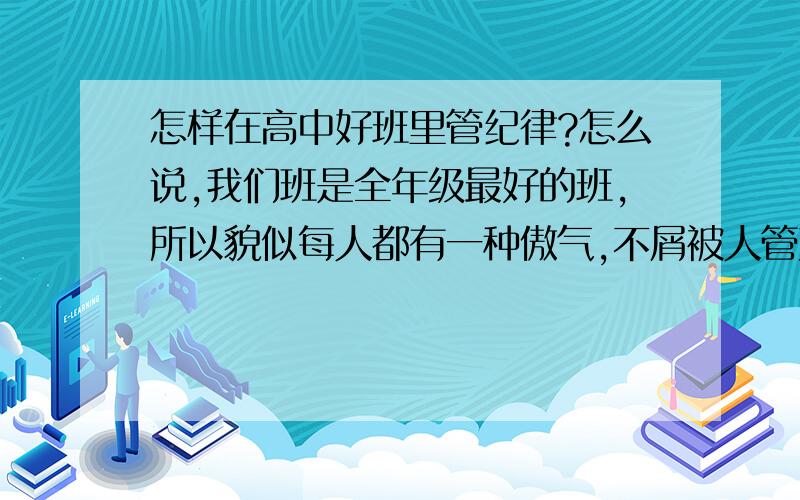 怎样在高中好班里管纪律?怎么说,我们班是全年级最好的班,所以貌似每人都有一种傲气,不屑被人管束.而我是值日班干部,每周一天管纪律.真的很苦恼!我是一女生.在其他班干部管时我有观察