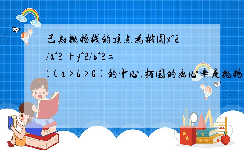 已知抛物线的顶点为椭圆x^2/a^2 +y^2/b^2=1(a>b>0)的中心.椭圆的离心率是抛物线的离心率的一半,又抛物线与椭圆的一交点为M（2/3,-2√6/3),求抛物线与椭圆的方程.