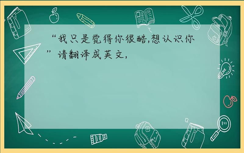 “我只是觉得你很酷,想认识你”请翻译成英文,