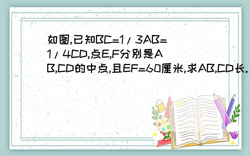 如图,已知BC=1/3AB=1/4CD,点E,F分别是AB,CD的中点,且EF=60厘米,求AB,CD长. 如图,点E,F分别是线段AC,B的中点,若EF=2.5厘米,求线段AB的长. （要过程快 在线等  10分钟内解决的  追加20分）题错了  是：①如