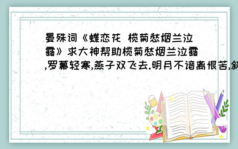 晏殊词《蝶恋花 榄菊愁烟兰泣露》求大神帮助榄菊愁烟兰泣露,罗幕轻寒,燕子双飞去.明月不谙离恨苦,斜光到晓穿朱户.昨夜西风凋碧树,独上高楼,望尽天涯路.欲寄彩笺兼尺素,山长水阔知何处