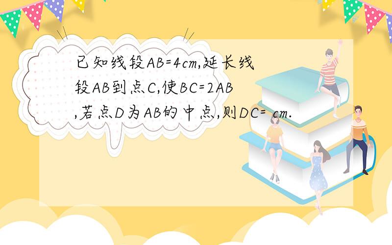 已知线段AB=4cm,延长线段AB到点C,使BC=2AB,若点D为AB的中点,则DC= cm.