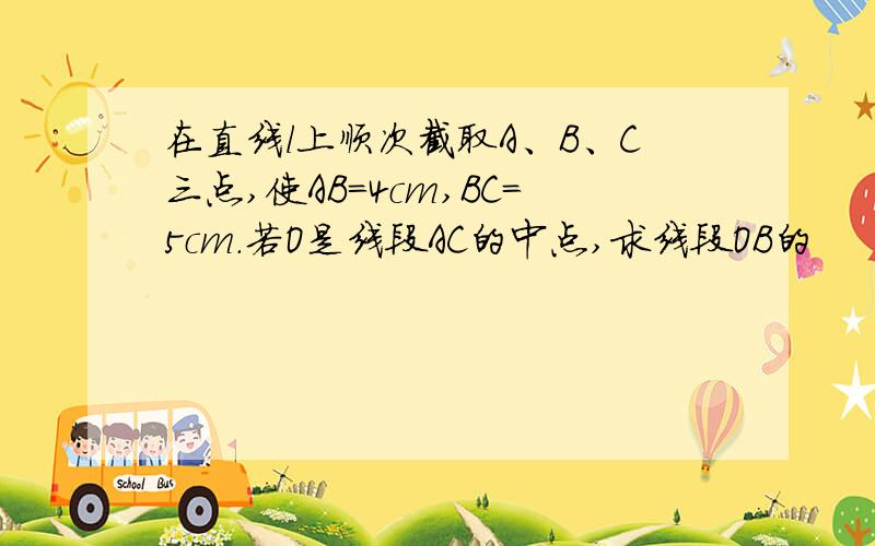 在直线l上顺次截取A、B、C三点,使AB=4cm,BC=5cm.若O是线段AC的中点,求线段OB的