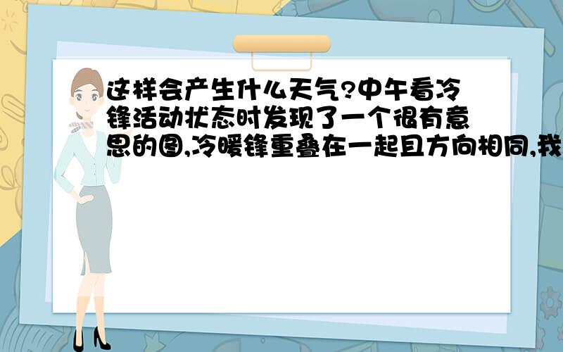 这样会产生什么天气?中午看冷锋活动状态时发现了一个很有意思的图,冷暖锋重叠在一起且方向相同,我想知道如果冷暖锋方向相同会出现什么样的天气,是不是强对流天气?还是会被其中某一