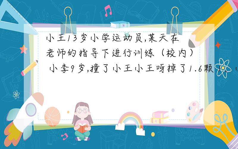 小王13岁小学运动员,某天在老师的指导下进行训练（校内） 小李9岁,撞了小王小王呀掉了1.6颗 1、小王可以主张那些赔偿 2、小王的各项损失由谁来承担?