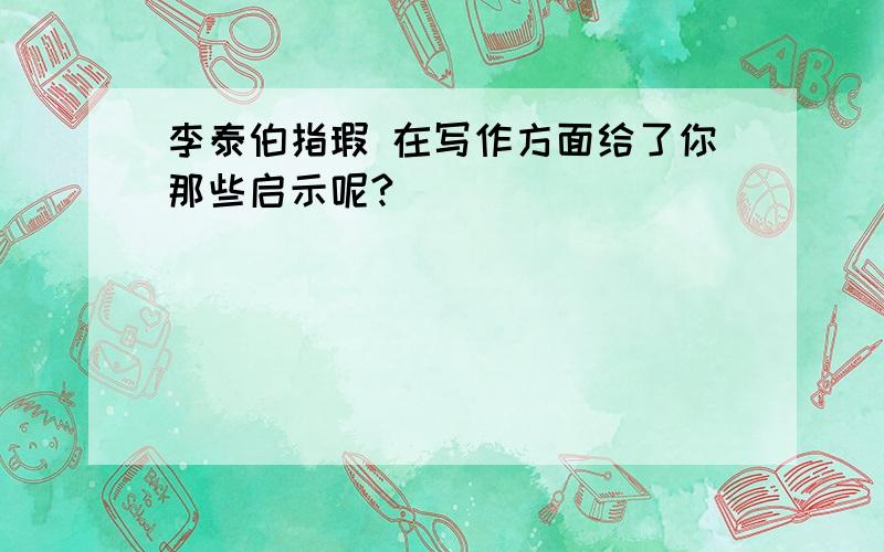 李泰伯指瑕 在写作方面给了你那些启示呢?