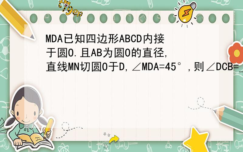 MDA已知四边形ABCD内接于圆O.且AB为圆O的直径,直线MN切圆O于D,∠MDA=45°,则∠DCB=＿.RT