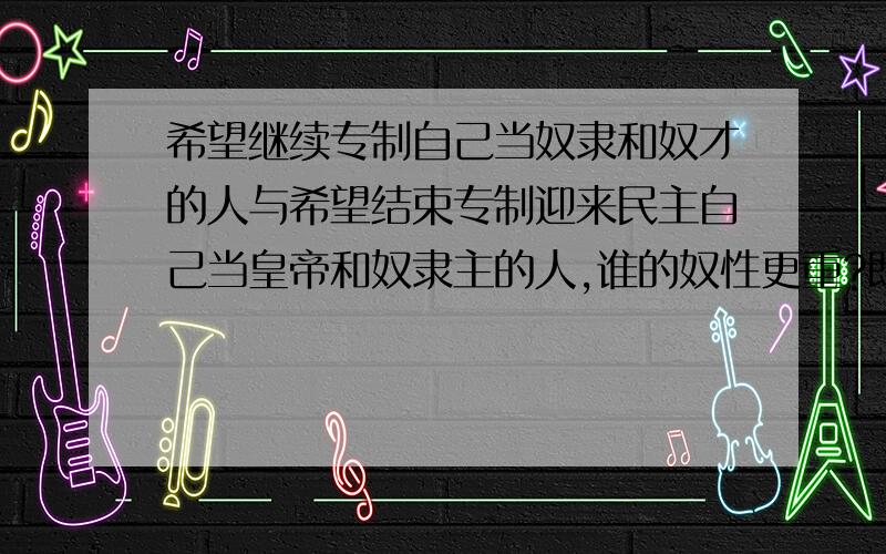 希望继续专制自己当奴隶和奴才的人与希望结束专制迎来民主自己当皇帝和奴隶主的人,谁的奴性更重?既然有人问了,那就说明一下,这里的民主指进入结束专制民主时代,奴隶,奴隶主,奴才,皇