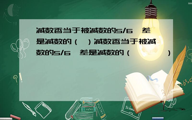 减数香当于被减数的5/6,差是减数的（ ）减数香当于被减数的5/6,差是减数的（       ）