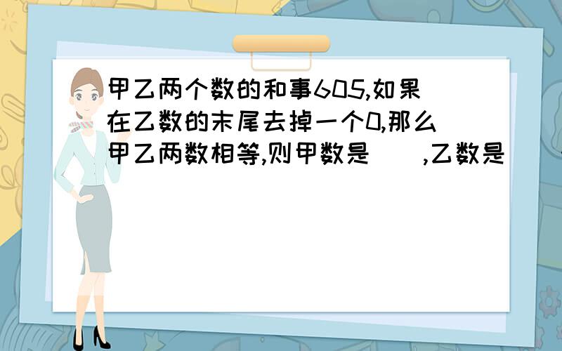 甲乙两个数的和事605,如果在乙数的末尾去掉一个0,那么甲乙两数相等,则甲数是(),乙数是（）十万火急,快,答完马上加分数!