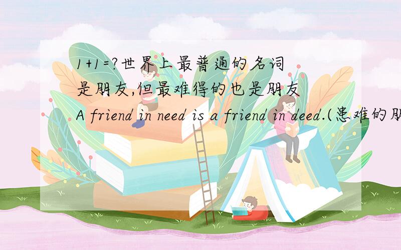 1+1=?世界上最普通的名词是朋友,但最难得的也是朋友 A friend in need is a friend in deed.(患难的朋友