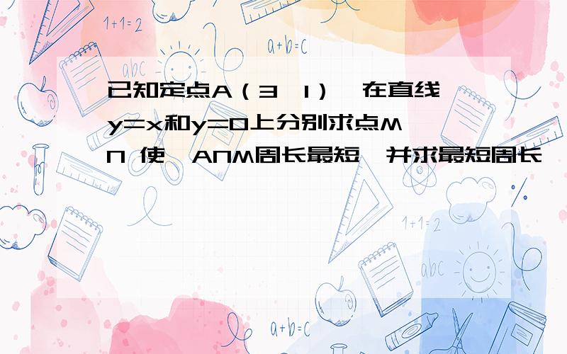 已知定点A（3,1）,在直线y=x和y=0上分别求点M,N 使△ANM周长最短,并求最短周长