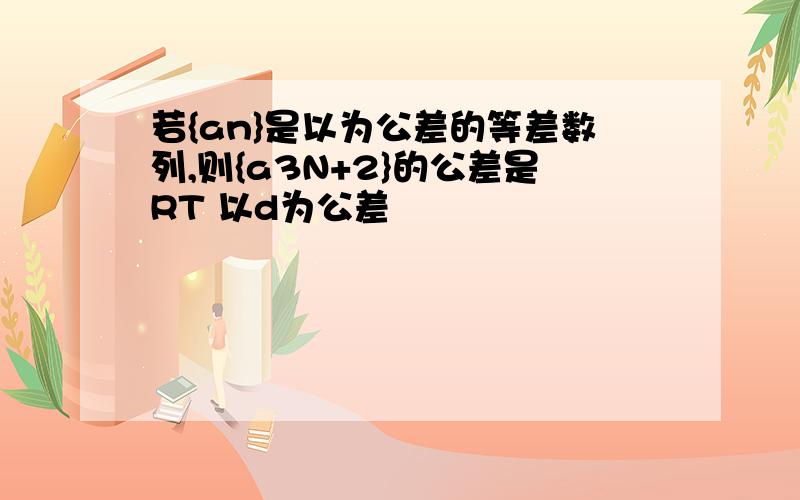 若{an}是以为公差的等差数列,则{a3N+2}的公差是RT 以d为公差