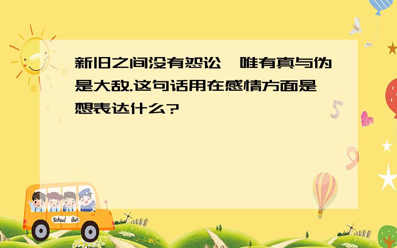 新旧之间没有怨讼,唯有真与伪是大敌.这句话用在感情方面是想表达什么?