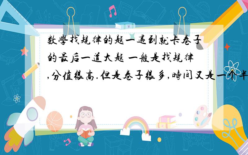 数学找规律的题一遇到就卡卷子的最后一道大题 一般是找规律,分值很高.但是卷子很多,时间又是一个半小时 到了最后往往时间不够 本人又比较笨 经常想不出来规律 这怎么办