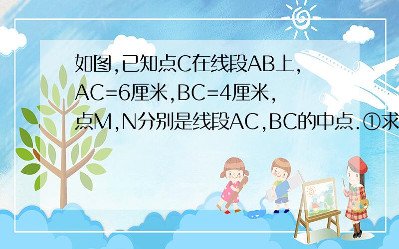 如图,已知点C在线段AB上,AC=6厘米,BC=4厘米,点M,N分别是线段AC,BC的中点.①求线段MN的长 ②根据第一如图,已知点C在线段AB上,AC=6厘米,BC=4厘米,点M,N分别是线段AC,BC的中点.①求线段MN的长②根据第