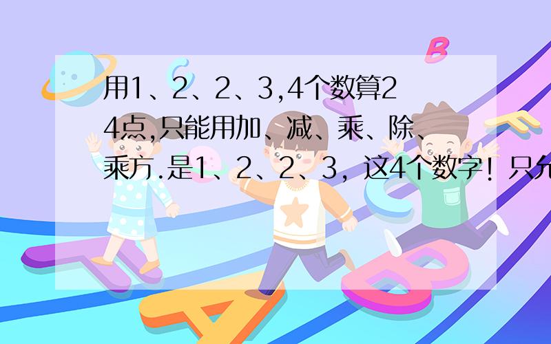 用1、2、2、3,4个数算24点,只能用加、减、乘、除、乘方.是1、2、2、3，这4个数字！只允许用加、减、乘、除、乘方这5种运算中的几种！