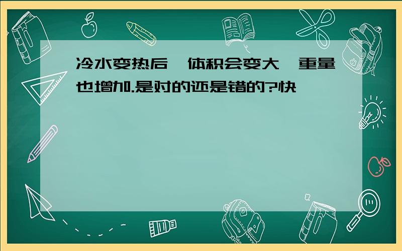 冷水变热后,体积会变大,重量也增加.是对的还是错的?快、、、、、、、、、、、、、