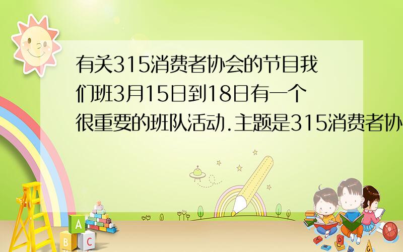 有关315消费者协会的节目我们班3月15日到18日有一个很重要的班队活动.主题是315消费者协会,我们有《卖拐》和《打假西游记》两个节目,类似的小品等有吗?或者给我提些建议,我们好安排节目