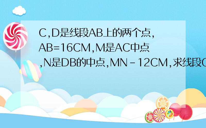 C,D是线段AB上的两个点,AB=16CM,M是AC中点,N是DB的中点,MN-12CM,求线段CD长?