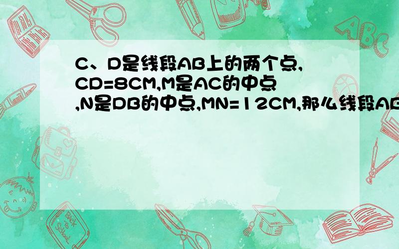 C、D是线段AB上的两个点,CD=8CM,M是AC的中点,N是DB的中点,MN=12CM,那么线段AB的长等于（ ）CM接上面 图：A——M——C————D——N——B