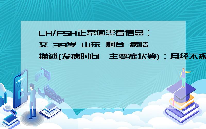 LH/FSH正常值患者信息：女 39岁 山东 烟台 病情描述(发病时间、主要症状等)：月经不规律好多年了 从十五岁来月经就不规律.已生育.最近3个月 最后一次经量少 查激素六项 分别为：PRL:12.9 TEST