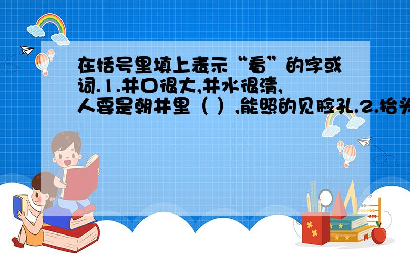 在括号里填上表示“看”的字或词.1.井口很大,井水很清,人要是朝井里（ ）,能照的见脸孔.2.抬头（ ）,见许多人仍在努力向上攀登,这山顶却像钻在云里一般,看不见.3.人们（ ）着在风中飘扬