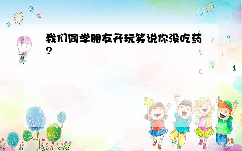 我们同学朋友开玩笑说你没吃药?