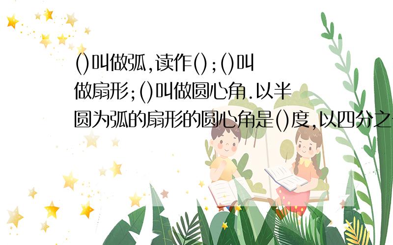 ()叫做弧,读作();()叫做扇形;()叫做圆心角.以半圆为弧的扇形的圆心角是()度,以四分之一为弧的圆心角是()度.