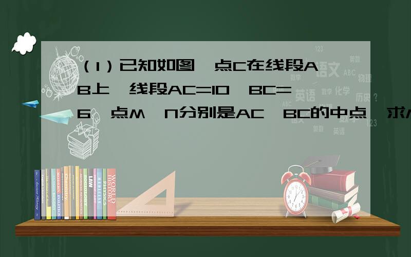 （1）已知如图,点C在线段AB上,线段AC=10,BC=6,点M、N分别是AC、BC的中点,求MN的长度．（1）若AC=10cm,CB=8cm,求MN的长度．（2）若C为线段AB上任意一点,满足AC+BC=acm,猜想MN的长度并说明理由