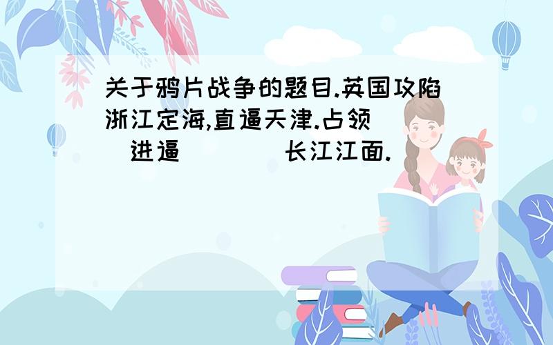 关于鸦片战争的题目.英国攻陷浙江定海,直逼天津.占领___进逼____长江江面.