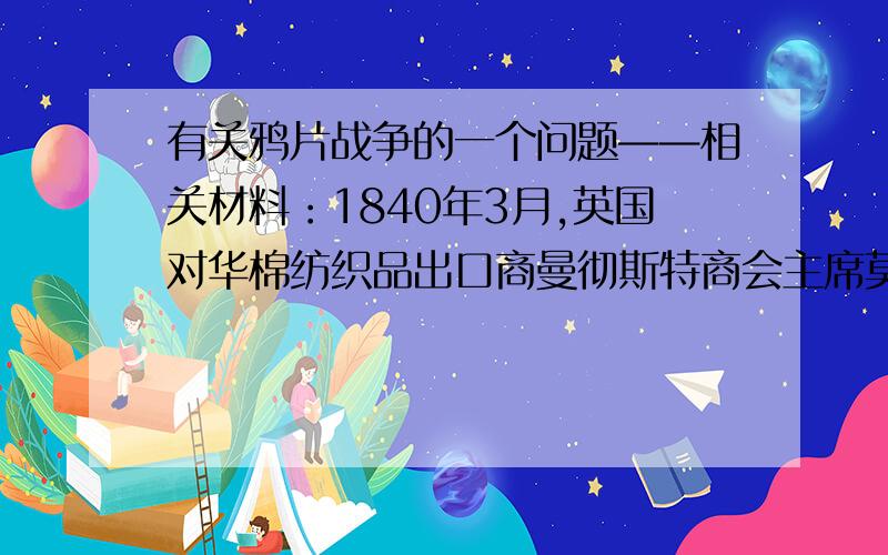 有关鸦片战争的一个问题——相关材料：1840年3月,英国对华棉纺织品出口商曼彻斯特商会主席莫克维卡在致英国外相巴麦尊的信中说：“是你们自己陷入了错误的境地,逼得我们不得不走上为