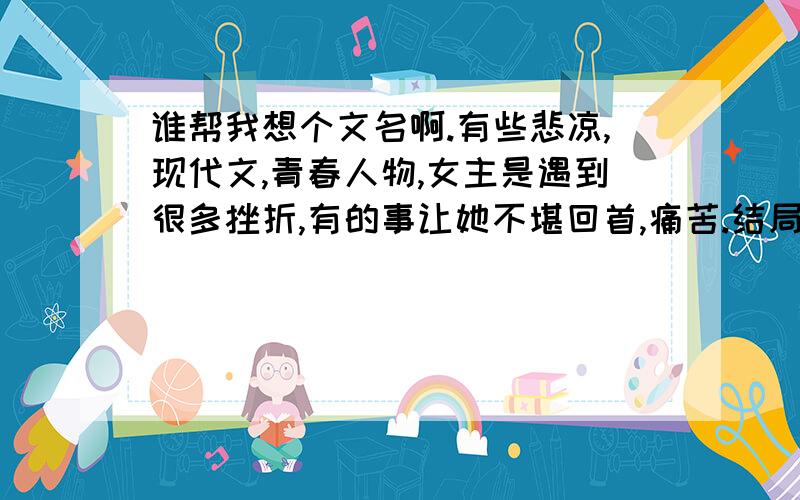 谁帮我想个文名啊.有些悲凉,现代文,青春人物,女主是遇到很多挫折,有的事让她不堪回首,痛苦.结局不是HAPPY END.谁能帮想一下有什么名,艺术点,有点忧伤.