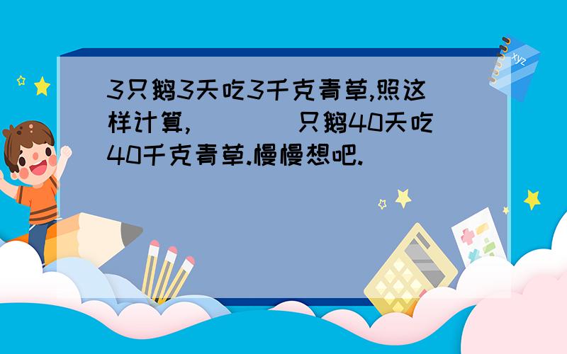 3只鹅3天吃3千克青草,照这样计算,(　　)只鹅40天吃40千克青草.慢慢想吧.