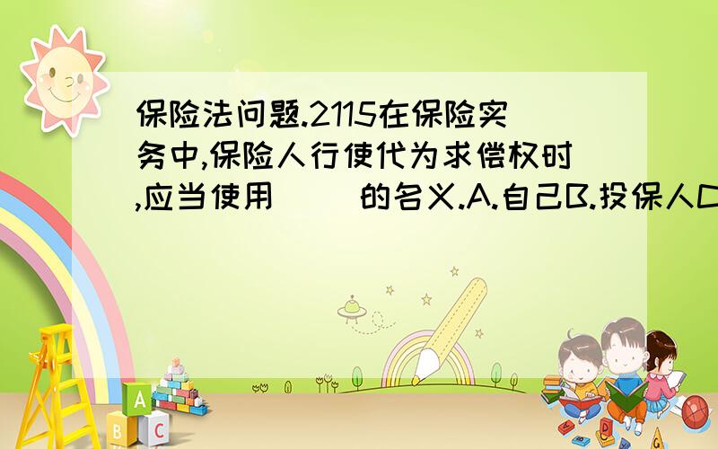 保险法问题.2115在保险实务中,保险人行使代为求偿权时,应当使用（ ）的名义.A.自己B.投保人C.被保险人D.受益人17在下列各项中,不属于缔约过失责任构成条件的是（ ）.A.有违反缔约义务的行