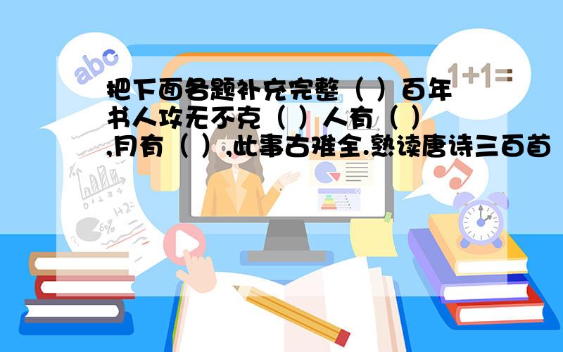 把下面各题补充完整（ ）百年书人攻无不克（ ）人有（ ）,月有（ ）,此事古难全.熟读唐诗三百首（ ）.（ ）则明,（ ）则暗.前事不忘,后事之（ ）.