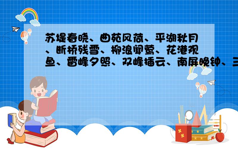 苏堤春晓、曲苑风荷、平湖秋月、断桥残雪、柳浪闻莺、花港观鱼、雷峰夕照、双峰插云、南屏晚钟、三潭印月