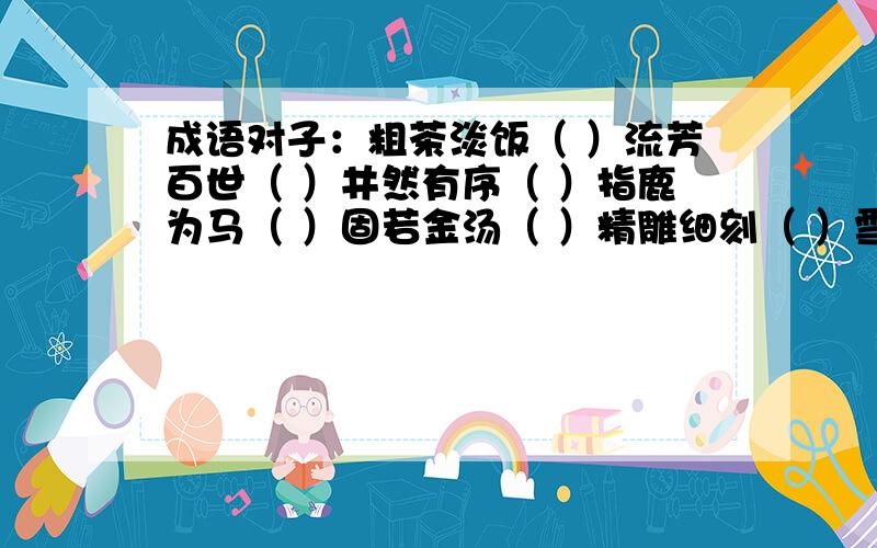 成语对子：粗茶淡饭（ ）流芳百世（ ）井然有序（ ）指鹿为马（ ）固若金汤（ ）精雕细刻（ ）雪中送碳（火上浇油）伶牙俐齿（ ）成语不离“舌”：形容信口胡说（信口雌黄）形容说话