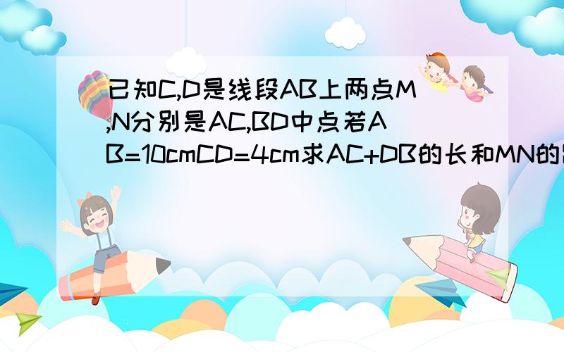 已知C,D是线段AB上两点M,N分别是AC,BD中点若AB=10cmCD=4cm求AC+DB的长和MN的距离