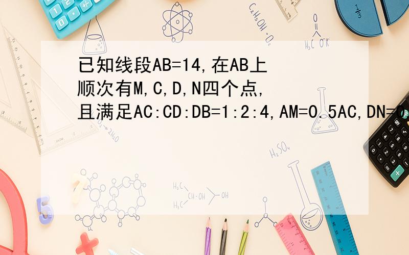 已知线段AB=14,在AB上顺次有M,C,D,N四个点,且满足AC:CD:DB=1:2:4,AM=0.5AC,DN=0.25DB,求MN的长?有人说=7,有人说=8,那到底等于几啊?请给出详细的算式,