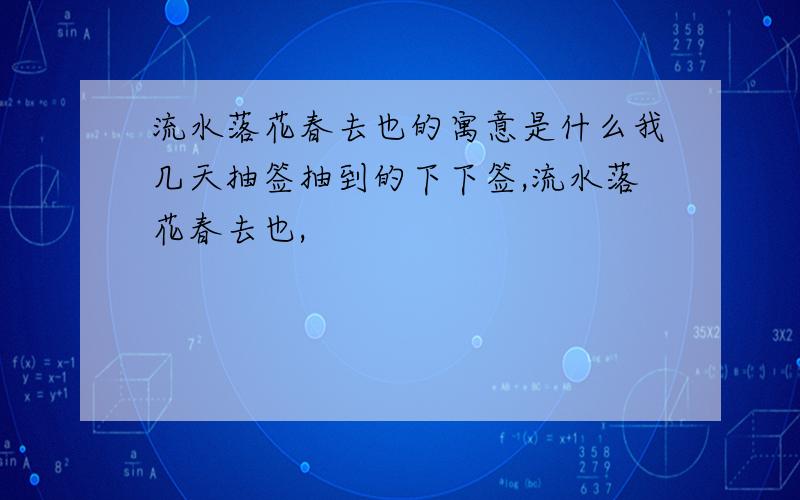 流水落花春去也的寓意是什么我几天抽签抽到的下下签,流水落花春去也,