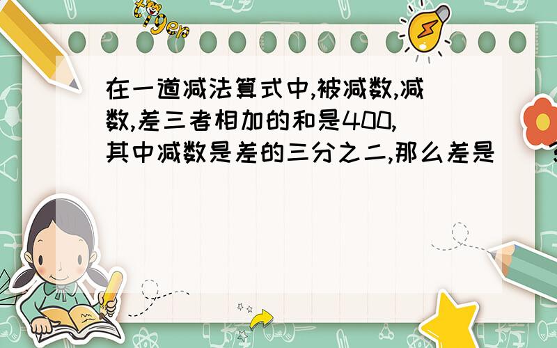 在一道减法算式中,被减数,减数,差三者相加的和是400,其中减数是差的三分之二,那么差是（）?急!明天才能知道正确答案，我会采纳的