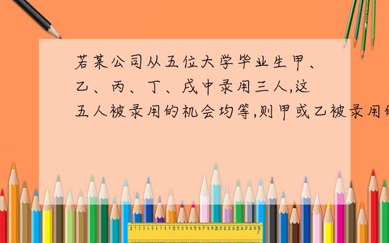 若某公司从五位大学毕业生甲、乙、丙、丁、戌中录用三人,这五人被录用的机会均等,则甲或乙被录用的概率为