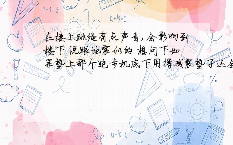 在楼上跳绳有点声音,会影响到楼下 说跟地震似的 想问下如果垫上那个跑步机底下用得减震垫子还会有声音吗