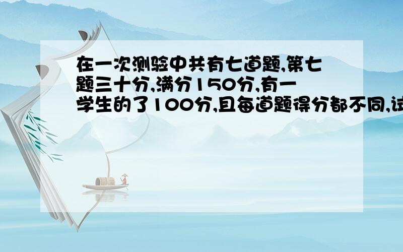 在一次测验中共有七道题,第七题三十分,满分150分,有一学生的了100分,且每道题得分都不同,试说明；该考生一定有3道题的得分之和不少于50分.